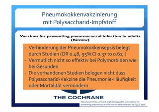Pneumokokkenvakzinierung
mit Polysaccharid‐Impfstoff
‐ Verhinderung der Pneumokokkensepsis belegt 
durch Studien (OR 0.48, 95% CI 0.37 to 0.61; )
‐ Vermutlich nicht so effektiv bei Polymorbiden wie 
bei Gesunden 
‐ Die vorhandenen Studien belegen nicht dass 
Polysaccharid‐Vakzine die Pneumonie‐Häufigkeit 
oder Mortalität vermindern
http://summaries.cochrane.org/CD000422/ARI_vaccination‐for‐
preventing‐pneumococcal‐infection‐in‐adults#sthash.hyrT441E.dpuf
 