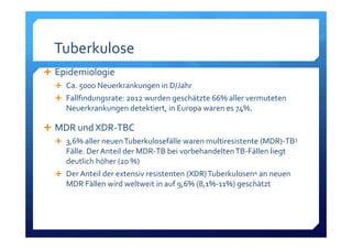 Tuberkulose
Epidemiologie
Ca. 5000 Neuerkrankungen in D/Jahr
Fallfindungsrate: 2012 wurden geschätzte 66% aller vermuteten 
Neuerkrankungen detektiert, in Europa waren es 74%.
MDR und XDR‐TBC
3,6% aller neuen Tuberkulosefälle waren multiresistente (MDR)‐TB3
Fälle. Der Anteil der MDR‐TB bei vorbehandelten TB‐Fällen liegt 
deutlich höher (20 %)
Der Anteil der extensiv resistenten (XDR) Tuberkulosen4 an neuen 
MDR Fällen wird weltweit in auf 9,6% (8,1%‐11%) geschätzt
 