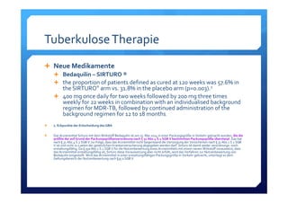 Tuberkulose Therapie
Neue Medikamente
Bedaquilin – SIRTURO ®
the proportion of patients defined as cured at 120 weeks was 57.6% in 
the SIRTURO® arm vs. 31.8% in the placebo arm (p=0.003).2
400 mg once daily for two weeks followed by 200 mg three times
weekly for 22 weeks in combination with an individualised background
regimen for MDR‐TB, followed by continued administration of the
background regimen for 12 to 18 months.
2. Eckpunkte der Entscheidung des GBA
Das Arzneimittel Sirturo mit dem Wirkstoff Bedaquilin ist am 15. Mai 2014 in einer Packungsgröße in Verkehr gebracht worden, 
. Das hat 
nach § 31 Abs.4 S.2 SGB V zur Folge, dass das Arzneimittel nicht Gegenstand der Versorgung der Versicherten nach § 31 Abs.1 S.1 SGB 
V ist und nicht zu Lasten der gesetzlichen Krankenversicherung abgegeben werden darf. Sirturo ist damit weder verordnungs‐ noch 
erstattungsfähig. Da § 35a Abs.1 S.1 SGB V für die Nutzenbewertung eines Arzneimittels mit einem neuen Wirkstoff voraussetzt, dass 
das Arzneimittel erstattungsfähig ist, Sirturo diese Voraussetzung aber nicht erfüllt, wird das Verfahren zur Nutzenbewertung von 
Bedaquilin eingestellt. Wird das Arzneimittel in einer erstattungsfähigen Packungsgröße in Verkehr gebracht, unterliegt es dem 
Geltungsbereich der Nutzenbewertung nach §35 a SGB V. 
 