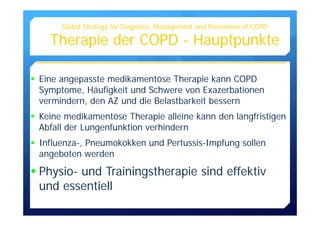 Eine angepasste medikamentöse Therapie kann COPD
Symptome, Häufigkeit und Schwere von Exazerbationen
vermindern, den AZ und die Belastbarkeit bessern
Keine medikamentöse Therapie alleine kann den langfristigen
Abfall der Lungenfunktion verhindern
Influenza-, Pneumokokken und Pertussis-Impfung sollen
angeboten werden
Physio- und Trainingstherapie sind effektiv
und essentiell
Global Strategy for Diagnosis, Management and Prevention of COPD
Therapie der COPD - Hauptpunkte
 