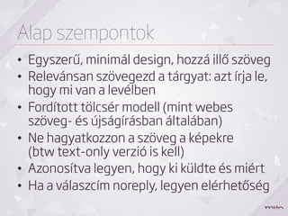 Alap szempontok
•  Egyszerű, minimál design, hozzá illő szöveg
•  Relevánsan szövegezd a tárgyat: azt írja le,
   hogy mi van a levélben
•  Fordított tölcsér modell (mint webes
   szöveg- és újságírásban általában)
•  Ne hagyatkozzon a szöveg a képekre
   (btw text-only verzió is kell)
•  Azonosítva legyen, hogy ki küldte és miért
•  Ha a válaszcím noreply, legyen elérhetőség
 