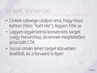 Linkek, konverzió
•  Linkek szövege utaljon arra, hogy hova
   kattan (tilos: “katt ide”), legyen title-je
•  Legyen egyértelmű konverziós target
   (vagy hierarchia), és ennek megfelelően
   priorizált CTA
•  Social simán lehet target közvetlen
   levélből, és a forward is ilyen
 