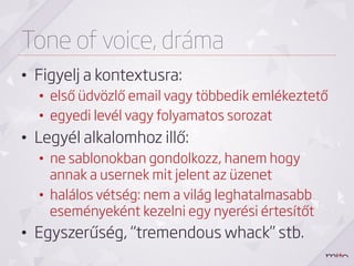 Tone of voice, dráma
•  Figyelj a kontextusra:
  •  első üdvözlő email vagy többedik emlékeztető
  •  egyedi levél vagy folyamatos sorozat
•  Legyél alkalomhoz illő:
  •  ne sablonokban gondolkozz, hanem hogy
     annak a usernek mit jelent az üzenet
  •  halálos vétség: nem a világ leghatalmasabb
     eseményeként kezelni egy nyerési értesítőt
•  Egyszerűség, “tremendous whack” stb.
 