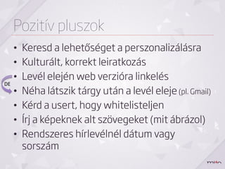 Pozitív pluszok
       •    Keresd a lehetőséget a perszonalizálásra
       •    Kulturált, korrekt leiratkozás
       •    Levél elején web verzióra linkelés
DE	
  
       •    Néha látszik tárgy után a levél eleje (pl. Gmail)
       •    Kérd a usert, hogy whitelisteljen
       •    Írj a képeknek alt szövegeket (mit ábrázol)
       •    Rendszeres hírlevélnél dátum vagy
            sorszám
 