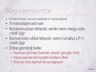 Alap szempontok
•  LP bármi lehet, de most dedikált LP-ről beszélünk
•  3 másodperced van
•  Kontextusban létezik: senki nem megy oda
   csak úgy
•  Konverziós céllal létezik: nem csinálsz LP-t
   csak úgy
•  Ebbe gondolj bele:
    •  Honnan jönnek (banner, email, google, link)
    •  Hova szeretnéd tovább küldeni őket
    •  Erre az útra építsd fel az egészet
 