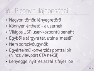 Jó LP copy tulajdonságai
•  Nagyon tömör, lényegretörő
•  Könnyen érthető – a usernek
•  Világos USP, user-központú beneﬁt
•  Egyből a tárgyra tér, utána “mesél”
•  Nem porszívóügynök
•  Egyértelmű konverziós ponttal bír
   (Nincs viewport CTA nékül)
•  Lényeggel nyit, és azzal is fejezi be
 