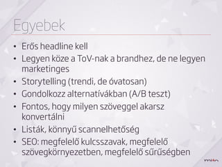 Egyebek
•  Erős headline kell
•  Legyen köze a ToV-nak a brandhez, de ne legyen
   marketinges
•  Storytelling (trendi, de óvatosan)
•  Gondolkozz alternatívákban (A/B teszt)
•  Fontos, hogy milyen szöveggel akarsz
   konvertálni
•  Listák, könnyű scannelhetőség
•  SEO: megfelelő kulcsszavak, megfelelő
   szövegkörnyezetben, megfelelő sűrűségben
 