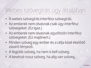 Webes szövegírás úgy általában
•  A webes szövegírás interfész szövegírás.
•  Az emberek nem olvasnak csak úgy interfész
   szövegeket. (Ez igaz.)
•  Az emberek nem olvasnak egyáltalán interfész
   szövegeket. (Ez majdnem.)
•  Minden szöveg egy ember és a célja közé ékelődő
   zavaró tényező.
•  A legjobb szöveg, ha nem is kell szöveg.
•  A kevéssé rossz szöveg, ha alig van szöveg.
 