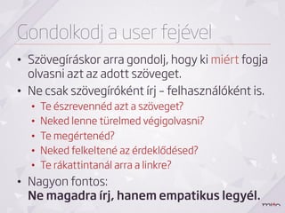 Gondolkodj a user fejével
•  Szövegíráskor arra gondolj, hogy ki miért fogja
   olvasni azt az adott szöveget.
•  Ne csak szövegíróként írj – felhasználóként is.
  •    Te észrevennéd azt a szöveget?
  •    Neked lenne türelmed végigolvasni?
  •    Te megértenéd?
  •    Neked felkeltené az érdeklődésed?
  •    Te rákattintanál arra a linkre?
•  Nagyon fontos:
   Ne magadra írj, hanem empatikus legyél.
 