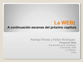 La WEB :  A continuación escenas del próximo capítulo Rodrigo Ronda y Keilyn Rodríguez  Proyecto Web “ Día Mundial de la Usabilidad” 4 Diciembre 2008 La Habana  Cuba 