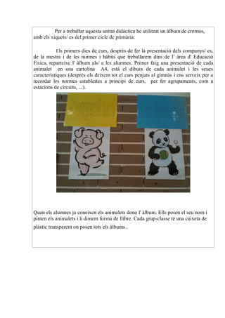 Per a treballar aquesta unitat didàctica he utilitzat un àlbum de cromos,
amb els xiquets/ es del primer cicle de primària:

           Els primers dies de curs, després de fer la presentació dels companys/ es,
de la mestra i de les normes i hàbits que treballarem dins de l’ àrea d' Educació
Física, reparteixc l' àlbum als/ a les alumnes. Primer faig una presentació de cada
animalet en una cartolina A4, està el dibuix de cada animalet i les seues
característiques (després els deixem tot el curs penjats al gimnàs i ens serveix per a
recordar les normes establertes a principi de curs, per fer agrupaments, com a
estacions de circuits, ...).




Quan els alumnes ja coneixen els animalets dono l' àlbum. Ells posen el seu nom i
pinten els animalets i li donem forma de llibre. Cada grup-classe té una caixeta de
plàstic transparent on posen tots els àlbums..
 