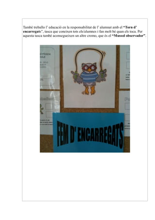 També treballo l’ educació en la responsabilitat de l’ alumnat amb el “Torn d’
encarregats”, tasca que coneixen tots els/alumnes i fan molt bé quan els toca. Per
aquesta tasca també aconsegueixen un altre cromo, que és el “Mussol observador”.
 