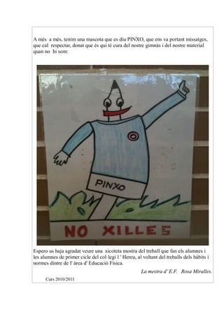A més a més, tenim una mascota que es diu PINXO, que ens va portant missatges,
que cal respectar, donat que és qui té cura del nostre gimnàs i del nostre material
quan no hi som:




Espero us haja agradat veure una xicoteta mostra del treball que fan els alumnes i
les alumnes de primer cicle del col·legi l ' Hereu, al voltant del treballs dels hàbits i
normes dintre de l' àrea d' Educació Física.
                                                      La mestra d’ E.F. Rosa Miralles.
      Curs 2010/2011
 
