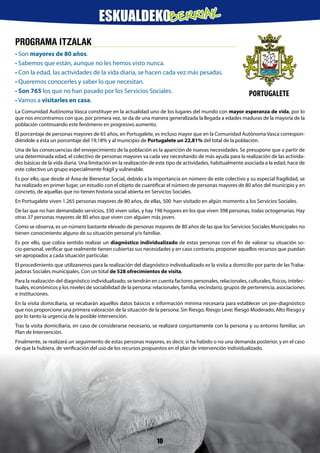 PROGRAMA ITZALAK
• Son mayores de 80 años.
• Sabemos que están, aunque no les hemos visto nunca.
• Con la edad, las actividades de la vida diaria, se hacen cada vez más pesadas.
• Queremos conocerles y saber lo que necesitan.
• Son 765 los que no han pasado por los Servicios Sociales.
• Vamos a visitarles en casa.
La Comunidad Autónoma Vasca constituye en la actualidad uno de los lugares del mundo con mayor esperanza de vida, por lo
que nos encontramos con que, por primera vez, se da de una manera generalizada la llegada a edades maduras de la mayoría de la
población continuando este fenómeno en progresivo aumento.
El porcentaje de personas mayores de 65 años, en Portugalete, es incluso mayor que en la Comunidad Autónoma Vasca correspon-
diéndole a ésta un porcentaje del 19,18% y al municipio de Portugalete un 22,81% del total de la población.
Una de las consecuencias del envejecimiento de la población es la aparición de nuevas necesidades. Se presupone que a partir de
una determinada edad, el colectivo de personas mayores va cada vez necesitando de más ayuda para la realización de las activida-
des básicas de la vida diaria. Una limitación en la realización de este tipo de actividades, habitualmente asociada a la edad, hace de
este colectivo un grupo especialmente frágil y vulnerable.
Es por ello, que desde el Área de Bienestar Social, debido a la importancia en número de este colectivo y su especial fragilidad, se
ha realizado en primer lugar, un estudio con el objeto de cuantificar el número de personas mayores de 80 años del municipio y en
concreto, de aquellas que no tienen historia social abierta en Servicios Sociales.
En Portugalete viven 1.265 personas mayores de 80 años, de ellas, 500 han visitado en algún momento a los Servicios Sociales.
De las que no han demandado servicios, 330 viven solas, y hay 198 hogares en los que viven 398 personas, todas octogenarias. Hay
otras 37 personas mayores de 80 años que viven con alguien más joven.
Como se observa, es un número bastante elevado de personas mayores de 80 años de las que los Servicios Sociales Municipales no
tienen conocimiento alguno de su situación personal y/o familiar.
Es por ello, que cobra sentido realizar un diagnóstico individualizado de estas personas con el fin de valorar su situación so-
cio-personal, verificar que realmente tienen cubiertas sus necesidades y en caso contrario, proponer aquellos recursos que puedan
ser apropiados a cada situación particular.
El procedimiento que utilizaremos para la realización del diagnóstico individualizado es la visita a domicilio por parte de las Traba-
jadoras Sociales municipales. Con un total de 528 ofrecimientos de visita.
Para la realización del diagnóstico individualizado, se tendrán en cuenta factores personales, relacionales, culturales, físicos, intelec-
tuales, económicos y los niveles de sociabilidad de la persona: relacionales, familia, vecindario, grupos de pertenencia, asociaciones
e instituciones.
En la visita domiciliaria, se recabarán aquellos datos básicos e información mínima necesaria para establecer un pre-diagnóstico
que nos proporcione una primera valoración de la situación de la persona: Sin Riesgo, Riesgo Leve; Riesgo Moderado; Alto Riesgo y
por lo tanto la urgencia de la posible intervención.
Tras la visita domiciliaria, en caso de considerarse necesario, se realizará conjuntamente con la persona y su entorno familiar, un
Plan de Intervención.
Finalmente, se realizará un seguimiento de estas personas mayores, es decir, si ha habido o no una demanda posterior, y en el caso
de que la hubiera, de verificación del uso de los recursos propuestos en el plan de intervención individualizado.
PORTUGALETE
10
ESKUALDEKOBERRIAK
 
