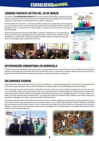 JORNADA PACIENTE ACTIVO DEL 20 DE MARZO
Con el título “EL PROTAGONISTA ERES TU”la Comarca Sanitaria Ezkerraldea - Enkarterri, ha orga-
nizado un encuentro sobre el“paciente activo”. Se ha celebrado en el Hospital San Juan De Dios de
Santurtzi el 20 de marzo. A la convocatoria han acudido 110 personas.
Este encuentro está basado en un Proyecto, donde la integración y colaboración de los pacientes
con los sanitarios, forman un binomio de gran capacitación para abordar dinámicas grupales en
patología crónica. Los pacientes, entre pares, llegan a un gran conocimiento sobre su proceso sa-
lud-enfermedad.
Desde la Dirección de la Comarca Ezkerraldea - Enkarterrri agradecemos a las asociaciones
de vecinos de Santurtzi y Portugalete que han participado en el encuentro, a la Dirección del
Hospital por su colaboración, a nuestros compañeros de Barrualde y a los pacientes que cola-
boran con el programa por su dedicación al mismo.
EGITARAUA
• 13:00 Aurkezpena.
Ezkerraldea - Enkarterri
Eskualdeko Gerentzia.
• 13:05 Paziente Bizia.
Proiektuaren arduraduna
eskualdean.
• 13:40 Sanitarioak eta
Pazienteak.
Esperientzia pertsonalak.
• 14:10 Talde-Dinamika
Parte-hartzailea.
• 14:40 Agurra.
Topaketaren amaiera.
• 14:45 Luntxa.
PROGRAMA
• 13:00 Presentación.
Gerencia de la Comarca
Ezkerraldea - Enkarterri
• 13:05 Paciente Activo.
Responsable del
proyecto en la comarca.
• 13:40 Sanitarios y
Pacientes.
Experiencias personales.
• 14:10 Dinamica Grupal
Participativa.
• 14:40 Despedida.
Fin del encuentro.
• 14:45 Lunch.
TOPAKETA:
PAZIENTE AKTIBOA
ENCUENTRO:
PACIENTE ACTIVO
OSASUNEAN,
PARTEKATZEN
BADUGU, HOBETO
EGITEN DUGU AURRERA.
ZU PROTAGONISTA
BAZARA
EN SALUD
AVANZAMOS
MÁS
COMPARTIENDO.
SIENDO TÚ
EL PROTAGONISTA
FLYER_PACIENTEACTIVO.indd 2
04/03/14 16:37
INTERVENCIÓN COMUNITARIA EN GORDEXOLA
El centro de salud de Gordexola está llevando a cabo un programa de acciones, intentando acercar a la ciudadanía, temas sanitarios
de interés organizado por la enfermera del centro: Rosa Herrero Simón. La actividad se realiza los últimos martes de cada mes, par-
ticipando activamente diferentes agentes del municipio: asociaciones, farmacia, instituciones.
Zeu zara protagonista
El protagonista eres tú
Martxoaren 20a • 20 de marzo
13:00etatik 15:00etara • de 13:00 a 15:00 horas
San Juan de Dios Ospitalea
Hospital San Juan de Dios
TOPAKETA: PAZIENTE BIZIA
ENCUENTRO: PACIENTE ACTIVO
www.osakidetza.euskadi.net/pacienteactivo/es
Tel.: 943 00 65 51
e-mail: pacienteactivo@osakidetza.net
FLYER_PACIENTEACTIVO.indd 1
04/03/14 16:37
SOLIDARIDAD EUSKADI
Cada pueblo tiene algo que le diferencia de sus vecinos y le define en su identidad. Después de 14 años de roce con Euskadi puedo
decir que reconozco al pueblo vasco su honor al respeto de la palabra dada, su interculturalidad y su gran humanidad.
Tantos recuerdos me están conmoviendo escribiendo estas líneas. ¿Cómo me ven los amigos? En general me ven como otro más,
vasco como ellos. Según quién me presente soy de una u otra provincia de mi querida Euskadi. En Lazkao donde me ordené dia-
cono por Monseñor Uriate en 2003 soy de Gipuzkoa. En Mungia me presentan como de Bizkaia por tener mi hermano“blanco”en
Bakio y por estar empadronado en Mungia. Para mis amigos de la Asociación Manuel Iradier también soy de Araba. Todos estos
contactos me integran en la cultura vasca que también forma parte de mí.
Yo siempre suelo decir que he sido hecho como persona y como sacerdote a golpe de la gracia de Dios y de la bondad de los hom-
bres. Soy fruto tanto de la solicitud divina como humana. Gracias a unos y otros tengo el bagaje humano, intelectual y espiritual
que me compone como Théodore Soume. Es esta misma deuda que tengo con todo ser humano y en especial con mis hermanos
de Benín. Lo que más claro como sacerdote tengo es que la evangelización no se puede lograr sin el respecto de la cultura de cada
hombre y sin la promoción humana.
3
ESKUALDEKOBERRIAK
 