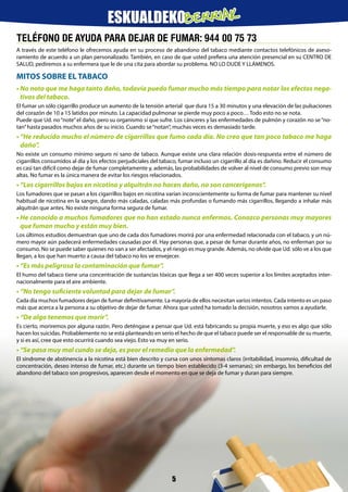 TELÉFONO DE AYUDA PARA DEJAR DE FUMAR: 944 00 75 73
A través de este teléfono le ofrecemos ayuda en su proceso de abandono del tabaco mediante contactos telefónicos de aseso-
ramiento de acuerdo a un plan personalizado. También, en caso de que usted prefiera una atención presencial en su CENTRO DE
SALUD, pediremos a su enfermera que le de una cita para abordar su problema. NO LO DUDE Y LLÁMENOS.
MITOS SOBRE EL TABACO
• No noto que me haga tanto daño, todavía puedo fumar mucho más tiempo para notar los efectos nega-
tivos del tabaco.
El fumar un sólo cigarrillo produce un aumento de la tensión arterial que dura 15 a 30 minutos y una elevación de las pulsaciones
del corazón de 10 a 15 latidos por minuto. La capacidad pulmonar se pierde muy poco a poco… Todo esto no se nota.
Puede que Ud. no“note”el daño, pero su organismo sí que sufre. Los cánceres y las enfermedades de pulmón y corazón no se“no-
tan”hasta pasados muchos años de su inicio. Cuando se“notan”, muchas veces es demasiado tarde.
• “He reducido mucho el número de cigarrillos que fumo cada día. No creo que tan poco tabaco me haga
daño”.
No existe un consumo mínimo seguro ni sano de tabaco. Aunque existe una clara relación dosis-respuesta entre el número de
cigarrillos consumidos al día y los efectos perjudiciales del tabaco, fumar incluso un cigarrillo al día es dañino. Reducir el consumo
es casi tan difícil como dejar de fumar completamente y, además, las probabilidades de volver al nivel de consumo previo son muy
altas. No fumar es la única manera de evitar los riesgos relacionados.
• “Los cigarrillos bajos en nicotina y alquitrán no hacen daño, no son cancerígenos”.
Los fumadores que se pasan a los cigarrillos bajos en nicotina varían inconscientemente su forma de fumar para mantener su nivel
habitual de nicotina en la sangre, dando más caladas, caladas más profundas o fumando más cigarrillos, llegando a inhalar más
alquitrán que antes. No existe ninguna forma segura de fumar.
• He conocido a muchos fumadores que no han estado nunca enfermos. Conozco personas muy mayores
que fuman mucho y están muy bien.
Los últimos estudios demuestran que uno de cada dos fumadores morirá por una enfermedad relacionada con el tabaco, y un nú-
mero mayor aún padecerá enfermedades causadas por él. Hay personas que, a pesar de fumar durante años, no enferman por su
consumo. No se puede saber quienes no van a ser afectados, y el riesgo es muy grande. Además, no olvide que Ud. sólo ve a los que
llegan, a los que han muerto a causa del tabaco no los ve envejecer.
• “Es más peligrosa la contaminación que fumar”.
El humo del tabaco tiene una concentración de sustancias tóxicas que llega a ser 400 veces superior a los límites aceptados inter-
nacionalmente para el aire ambiente.
• “No tengo suficiente voluntad para dejar de fumar”.
Cada día muchos fumadores dejan de fumar definitivamente. La mayoría de ellos necesitan varios intentos. Cada intento es un paso
más que acerca a la persona a su objetivo de dejar de fumar. Ahora que usted ha tomado la decisión, nosotros vamos a ayudarle.
• “De algo tenemos que morir”.
Es cierto, moriremos por alguna razón. Pero deténgase a pensar que Ud. está fabricando su propia muerte, y eso es algo que sólo
hacen los suicidas. Probablemente no se está planteando en serio el hecho de que el tabaco puede ser el responsable de su muerte,
y si es así, cree que esto ocurrirá cuando sea viejo. Esto va muy en serio.
• “Se pasa muy mal cundo se deja, es peor el remedio que la enfermedad”.
El síndrome de abstinencia a la nicotina está bien descrito y cursa con unos síntomas claros (irritabilidad, insomnio, dificultad de
concentración, deseo intenso de fumar, etc.) durante un tiempo bien establecido (3-4 semanas); sin embargo, los beneficios del
abandono del tabaco son progresivos, aparecen desde el momento en que se deja de fumar y duran para siempre.
5
ESKUALDEKOBERRIAK
 