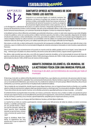 SANTURTZI OFRECE ACTIVIDADES DE OCIO
PARA TODOS LOS GUSTOS
Santurtzi es un municipio ligado a la tradición marinera. Sus
sardineras, sus barcos y la propia mar siempre han sido carac-
terísticos unidas a este pueblo. Desde hace escasas semanas, el
Ayuntamiento de Santurtzi ha puesto en marcha un programa
de actuaciones ligado precisamente a estos aspectos, a la mar
y a la divulgación y valorización de la pesca y la cultura marinera, integrando el patrimonio en el
proceso de dinamización turística. Como novedad, este año se han empezado a llevar a cabo visitas guiadas al Centro de Interpre-
tación Santurtzi Itsasoa Museoa, y se continúan haciendo las dirigidas a conocer la embarcación Agurtza.
La localidad marinera ofrece diferentes actividades que pretenden dinamizar y poner en valor estos espacios y que están dirigidas
a todos los públicos, como son cuentacuentos y talleres marineros para los y las txikis y visitas especiales, degustación de txakoli,
simulación de subastas o visitas teatralizadas, entre otras, para todos los públicos. Asimismo, el municipio sigue trabajando en ini-
ciativas dirigidas impulsar la cultura marinera con actividades como las salidas en la embarcación Karmengo Ama Birgina, que se
realizarán todos los domingos de junio y con salidas especiales para ver los fuegos artificiales de Aste Nagusia.
Este verano, un año más, se dará continuación a la promoción de la propuesta Las Ballenas de Santurtzi, que cada año atrae a más
visitantes, y que en el último año ha incrementado la llegada de visitantes extranjeros interesados en esta iniciativa, especialmente
franceses.
Otra de las iniciativas que recientemente se ha puesto en marcha serán las salidas guiadas por la ría en kayak, canoa, balsa de raf-
ting... mientras que vinculado a la cultura marinera, otro de los iconos de la oferta turística, seguirá siendo la gastronomía.
Por último, cabe recordar que este año, y con el fin de mejorar la atención al público, se ha incrementado el número de horas de
apertura, siendo ahora de lunes a sábado de 10:00 a 19:00 y domingos y festivos, de 10:00 a 14:00, si buen de junio a septiembre, se
abrirá todos los días de 10:00 a 20:00 horas de manera ininterrumpida.
Abanto Zierbena celebró el Día Mundial de
la Actividad Física con una marcha popular
El domingo 6 de abril, con 8,5 kilómetros de recorrido por todo el
municipio
El domingo, 6 de abril, se celebró el Día Mundial de la Actividad Física, cuyo objetivo era concienciar a las personas sobre la impor-
tancia de un hábito deportivo saludable. Para conmemorarlo festivamente, Abanto Zierbena organizó su primera Marcha Popular,
con un recorrido de 8,5 kilómetros, que arrancó a las 10 y media de la mañana en el nuevo parque Alberto Ezkurdia y discurrió por
Sanfuentes y Las Carreras, para terminar en la plaza Eusko Gudariak de Gallarta.
“No se trataba de una competición, donde importe quien llega el primero, sino un trayecto liviano hecho en familia o en cuadrilla,
abierto a todas las personas de cualquier edad, que quisieron pasar un domingo sano”, ha remarcado la alcaldesa, Maite Etxebarria.
“Como dice el lema de esta marcha“caminar con tu familia aumenta la capacidad pulmonar, la masa muscular… y el cariño”.
El ambiente festivo acompañó todo el recorrido, con música y animación. Hacia las once y media se realizó una parada de quince
minutos para reponer fueras con el avituallamiento previsto por la organización, a base de fruta y bebidas. La duración de la Marcha
fue de una hora y cuarenta y cinco minutos, aproximadamente, asequible para la mayoría de vecinos y vecinos.
La Marcha Popular cuenta con el apoyo del Club Atletismo Sendoa y el Club Alpino Gallarreta.
La marcha fue un éxito en cuanto a participación, tomaron parte unas 500 personas de todas las edades, se vieron numerosas
familias y cuadrillas participando
de una jornada festiva y depor-
tiva que les permitió, además de
hacer ejercicio físico saludable
durante un par de horas, conocer
rutas y rincones de nuestro muni-
cipio”.
Según la alcaldesa, Maite Etxe-
barria, la experiencia fue muy
positiva por lo que se repetirá el
próximo año:
9
ESKUALDEKOBERRIAK
 