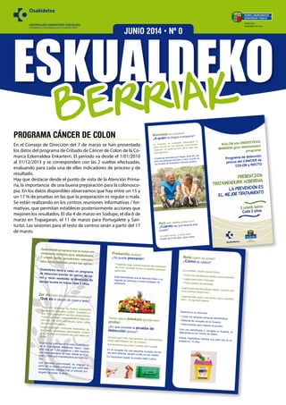 ESKUALDEKO
EZKERRALDEA-ENKARTERRI ESKUALDEA
COMARCA EZKERRALDEA-ENKARTERRI
BERRIAK
JUNIO 2014 • Nº 0
PROGRAMA CÁNCER DE COLON
En el Consejo de Dirección del 7 de marzo se han presentado
los datos del programa de Cribado de Cáncer de Colon de la Co-
marca Ezkerraldea Enkarterri. El periodo va desde el 1/01/2010
al 31/12/2013 y se corresponden con las 2 vueltas efectuadas,
evaluando para cada una de ellas indicadores de proceso y de
resultado.
Hay que destacar desde el punto de vista de la Atención Prima-
ria, la importancia de una buena preparación para la colonosco-
pia. En los datos disponibles observamos que hay entre un 15 y
un 17 % de pruebas en las que la preparación es regular o mala.
Se están realizando en los centros reuniones informativas / for-
mativas, que permitan establecer posteriormente acciones que
mejoren los resultados. El día 4 de marzo en Sodupe, el día 6 de
marzo en Trapagaran, el 11 de marzo para Portugalete y San-
turtzi. Las sesiones para el resto de centros serán a partir del 17
de marzo.
Prebenitu daiteke?
¿Se puede prevenir?
Frogatuta dago ariketa fisikoak eta barazkiaketa fruta hartzeak minbizi honetatik babestengaituztela.
Está demostrado que el ejercicio físico y laingesta de verduras y frutas protegen depadecerlo.
Zertan datza detekzio goiztiarraren
proba?
¿En qué consiste la prueba dedetección precoz?
Gorozki-lagin txiki bat jasotzen da ezkutatutakoodola detektatzeko (ez da ikusten).
Garrantzitsua da proba 2 urtetik behin egitea.
En la recogida de una pequeña muestra de he-ces para detectar sangre oculta (no es visible).
Es importante repetir la prueba cada 2 años.
Osakidetzak programa bat du kolon eta
ondesteko minbizia goiz detektatzeko,2 urtetik behin gorozkietan ezkutatu-tako odola bilatzeko proba bat eginez.
Osakidetza lleva a cabo un programade detección precoz de cáncer de co-
lon y recto mediante la detección de
sangre oculta en heces cada 2 años.
Zer da kolon eta ondesteko minbizia?¿Qué es el cáncer de colon y recto?
Tumorerik ohikoena da Euskal AutonomiaErkidegoko biztanleen artean. Euskadin ur-tero 1200 gizonezkori eta 600 emakumezko-ri baino gehiagori diagnostikatzen zaie min-bizi hau, eta 2000 ospitalizatu behar izatendira arrazoi honegatik.
Kolon-ondesteko minbiziak hesteetako po-lipo baten eraldaketa gaiztoagatik sortzendira, 10 urtez ere luzatzen den aldi baten on-doren.
Es el tumor más frecuente entre la poblaciónde la Comunidad Autónoma Vasca. Cadaaño más de 1.200 hombres y 600 mujeresson diagnosticados de este cáncer en Eus-kadi y 2.000 son hospitalizados por este mo-tivo.
Los cánceres colorrectales se originan apartir de un pólipo intestinal que sufre unatransformación maligna tras un periodo pro-longado de hasta 10 años.
Nola egiten da proba?
¿Cómo se realiza?
Zure etxean, hauek jasoko dituzu:
• Gutun bat identifikazio-etiketa pertsonalarekin.• Lagina jasotzeko materiala.
• Proba egiteko jarraibideak.
Lagina jaso eta identifikatu ostean, osasun-zen-trora eraman behar duzu.
Osakidetzatik gutun bat jasoko duzu, emaitza-rekin, 10 eguneko epean.
Recibirá en su domicilio:
• Carta con etiqueta personal identificativa.
• Material de recogida de la muestra.
• Instrucciones para realizar la prueba.
Una vez identificada y recogida la muestra, ladepositará en su Centro de Salud.
Desde Osakidetza recibirá una carta con el re-sultado en 10 días.
Informazio gehiago:
Más información en:
www.osanet.euskadi.net
prevencionccr@osakidetza.net
Doako telefonoa - teléfono gratuito
900 840 070
K
MIN
Norentzat da programa?
¿A quién va dirigido el programa?
Ez Koloneko ez ondesteko patologiarik ez
duten 50 eta 69 urte bitarteko gizon-emaku-
meentzat. 50 urtetik aurrera, gerta liteke poli-
poak agertzea.
A todas las personas que tengan entre 50 y 69
años sin patología de colon y recto. A partir de
los 50 años se empiezan a detectar pólipos.
Noiz egin daiteke proba hori?
¿Cuándo hay que hacerse esta
prueba?
50 urtetik aurrera, 2 urtetik behin.
A partir de los 50 años, cada 2 años.
OGASUN SAILA
DEPARTAMENTO
DE SALUD
trata
el
OGASUN SAILA
DEPARTAMENTO DE SALUD
Informazio gehiago:
Más información en:
www.osanet.euskadi.net
prevencionccr@osakidetza.net
Doako telefonoa - teléfono gratuito
900 840 070
KOLON eta ONDESTEKO
MINBIZIA goiz detektatzeko
programa
Programa de detección
precoz del CÁNCER de
COLON y RECTO
Norentzat da programa?
¿A quién va dirigido el programa?
Ez Koloneko ez ondesteko patologiarik ez
duten 50 eta 69 urte bitarteko gizon-emaku-
meentzat. 50 urtetik aurrera, gerta liteke poli-
poak agertzea.
A todas las personas que tengan entre 50 y 69
años sin patología de colon y recto. A partir de
los 50 años se empiezan a detectar pólipos.
Noiz egin daiteke proba hori?
¿Cuándo hay que hacerse esta
prueba?
50 urtetik aurrera, 2 urtetik behin.
A partir de los 50 años, cada 2 años.
OGASUN SAILA
DEPARTAMENTO
DE SALUD
PREBENTZIOA
tratamendurik hoberena
LA PREVENCION es
el mejor tratamiento
2 urtetik behin
Cada 2 años
 