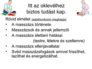 Itt az oklevélhez
biztos tudást kap.
Rövid elmélet (adathordozón megkapja)
• A masszázs története
• Masszázsok és annak jellemzői
• A masszázs élettani hatásai
(testre, lélekre és szellemre)
• A masszázs ellenjavallatai
• Svéd masszázsfogások amivel frissíthet,
lazíthat és energetizálhat.

 