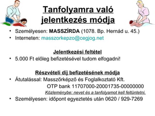 Tanfolyamra való
jelentkezés módja
• Személyesen: MASSZÍRDA (1078. Bp. Hernád u. 45.)
• Interneten: masszorkepzo@cegjog.net
Jelentkezési feltétel
• 5.000 Ft előleg befizetésével tudom elfogadni!
Részvételi díj befizetésének módja
• Átutalással: Masszőrképző és Foglalkoztató Kft.
OTP bank 11707000-20001735-00000000
Közleménybe: nevet és a tanfolyamot kell feltüntetni.

• Személyesen: időpont egyeztetés után 0620 / 929-7269

 