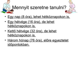 Mennyit szeretne tanulni?
• Egy nap (8 óra), lehet hétköznapokon is.
• Egy hétvége (16 óra), de lehet
hétköznapokon is.
• Kettő hétvége (32 óra), de lehet
hétköznapokon is.
• Három hónap (76 óra), előre egyeztetet
időpontokban.

 