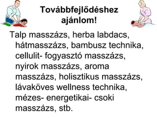 Továbbfejlődéshez
ajánlom!
Talp masszázs, herba labdacs,
hátmasszázs, bambusz technika,
cellulit- fogyasztó masszázs,
nyirok masszázs, aroma
masszázs, holisztikus masszázs,
lávaköves wellness technika,
mézes- energetikai- csoki
masszázs, stb.

 
