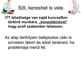 Sőt, kereshet is vele.
ITT lehetősége van saját kuncsafton
történő munkára, „konzultációval”
hogy profi szakember lehessen.

Az alap tanfolyam befejezése után is
szívesen látom és adok tanácsot, ha
problémája merül fel.

 