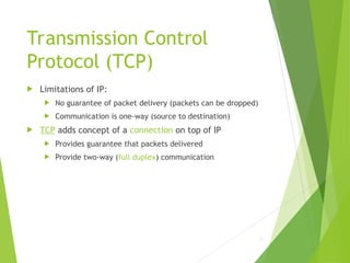 Transmission Control
Protocol (TCP)
 Limitations of IP:
 No guarantee of packet delivery (packets can be dropped)
 Communication is one-way (source to destination)
 TCP adds concept of a connection on top of IP
 Provides guarantee that packets delivered
 Provide two-way (full duplex) communication
12
 