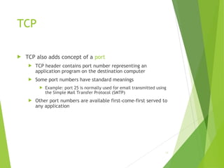 TCP
 TCP also adds concept of a port
 TCP header contains port number representing an
application program on the destination computer
 Some port numbers have standard meanings
 Example: port 25 is normally used for email transmitted using
the Simple Mail Transfer Protocol (SMTP)
 Other port numbers are available first-come-first served to
any application
14
 