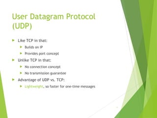 User Datagram Protocol
(UDP)
 Like TCP in that:
 Builds on IP
 Provides port concept
 Unlike TCP in that:
 No connection concept
 No transmission guarantee
 Advantage of UDP vs. TCP:
 Lightweight, so faster for one-time messages
16
 