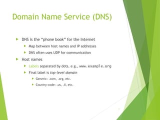 Domain Name Service (DNS)
 DNS is the “phone book” for the Internet
 Map between host names and IP addresses
 DNS often uses UDP for communication
 Host names
 Labels separated by dots, e.g., www.example.org
 Final label is top-level domain
 Generic: .com, .org, etc.
 Country-code: .us, .il, etc.
17
 