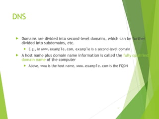 DNS
 Domains are divided into second-level domains, which can be further
divided into subdomains, etc.
 E.g., in www.example.com, example is a second-level domain
 A host name plus domain name information is called the fully qualified
domain name of the computer
 Above, www is the host name, www.example.com is the FQDN
18
 