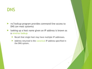DNS
 nslookup program provides command-line access to
DNS (on most systems)
 looking up a host name given an IP address is known as
a reverse lookup
 Recall that single host may have multiple IP addresses.
 Address returned is the canonical IP address specified in
the DNS system.
19
 