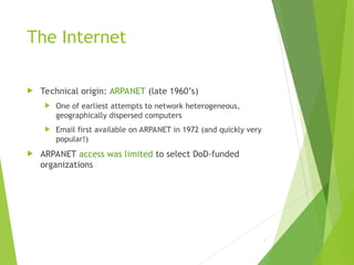 The Internet
 Technical origin: ARPANET (late 1960’s)
 One of earliest attempts to network heterogeneous,
geographically dispersed computers
 Email first available on ARPANET in 1972 (and quickly very
popular!)
 ARPANET access was limited to select DoD-funded
organizations
2
 