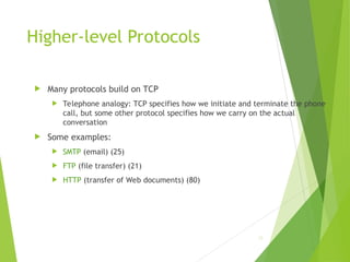 Higher-level Protocols
 Many protocols build on TCP
 Telephone analogy: TCP specifies how we initiate and terminate the phone
call, but some other protocol specifies how we carry on the actual
conversation
 Some examples:
 SMTP (email) (25)
 FTP (file transfer) (21)
 HTTP (transfer of Web documents) (80)
22
 
