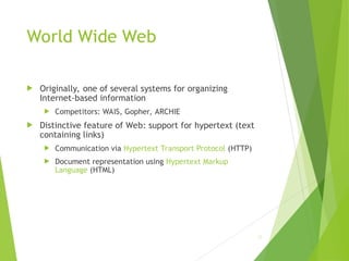 World Wide Web
 Originally, one of several systems for organizing
Internet-based information
 Competitors: WAIS, Gopher, ARCHIE
 Distinctive feature of Web: support for hypertext (text
containing links)
 Communication via Hypertext Transport Protocol (HTTP)
 Document representation using Hypertext Markup
Language (HTML)
23
 