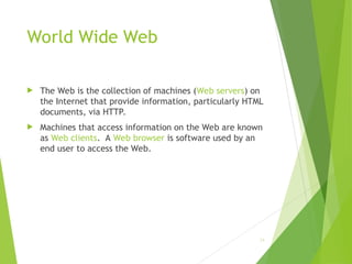 World Wide Web
 The Web is the collection of machines (Web servers) on
the Internet that provide information, particularly HTML
documents, via HTTP.
 Machines that access information on the Web are known
as Web clients. A Web browser is software used by an
end user to access the Web.
24
 