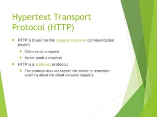 Hypertext Transport
Protocol (HTTP)
 HTTP is based on the request-response communication
model:
 Client sends a request
 Server sends a response
 HTTP is a stateless protocol:
 The protocol does not require the server to remember
anything about the client between requests.
25
 