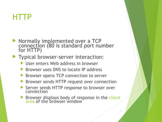HTTP
 Normally implemented over a TCP
connection (80 is standard port number
for HTTP)
 Typical browser-server interaction:
 User enters Web address in browser
 Browser uses DNS to locate IP address
 Browser opens TCP connection to server
 Browser sends HTTP request over connection
 Server sends HTTP response to browser over
connection
 Browser displays body of response in the client
area of the browser window
26
 