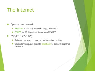 The Internet
 Open-access networks
 Regional university networks (e.g., SURAnet)
 CSNET for CS departments not on ARPANET
 NSFNET (1985-1995)
 Primary purpose: connect supercomputer centers
 Secondary purpose: provide backbone to connect regional
networks
3
 