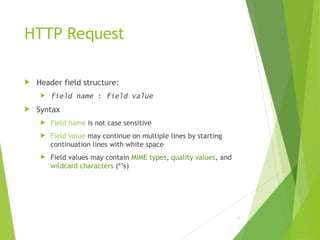 HTTP Request
 Header field structure:
 field name : field value
 Syntax
 Field name is not case sensitive
 Field value may continue on multiple lines by starting
continuation lines with white space
 Field values may contain MIME types, quality values, and
wildcard characters (*’s)
39
 