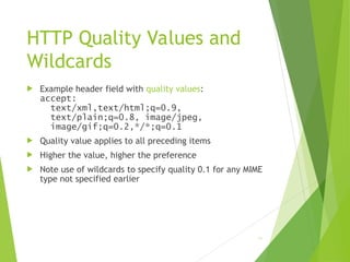 HTTP Quality Values and
Wildcards
 Example header field with quality values:
accept:
text/xml,text/html;q=0.9,
text/plain;q=0.8, image/jpeg,
image/gif;q=0.2,*/*;q=0.1
 Quality value applies to all preceding items
 Higher the value, higher the preference
 Note use of wildcards to specify quality 0.1 for any MIME
type not specified earlier
41
 