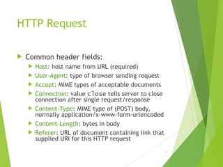 HTTP Request
 Common header fields:
 Host: host name from URL (required)
 User-Agent: type of browser sending request
 Accept: MIME types of acceptable documents
 Connection: value close tells server to close
connection after single request/response
 Content-Type: MIME type of (POST) body,
normally application/x-www-form-urlencoded
 Content-Length: bytes in body
 Referer: URL of document containing link that
supplied URI for this HTTP request
42
 