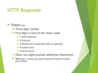 HTTP Response
 Status code
 Three-digit number
 First digit is class of the status code:
 1=Informational
 2=Success
 3=Redirection (alternate URL is supplied)
 4=Client Error
 5=Server Error
 Other two digits provide additional information
 See http://www.w3.org/Protocols/rfc2616/rfc2616-
sec10.html
46
 