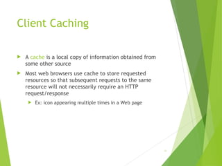 Client Caching
 A cache is a local copy of information obtained from
some other source
 Most web browsers use cache to store requested
resources so that subsequent requests to the same
resource will not necessarily require an HTTP
request/response
 Ex: icon appearing multiple times in a Web page
49
 