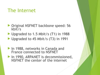 The Internet
 Original NSFNET backbone speed: 56
kbit/s
 Upgraded to 1.5 Mbit/s (T1) in 1988
 Upgraded to 45 Mbit/s (T3) in 1991
 In 1988, networks in Canada and
France connected to NSFNET
 In 1990, ARPANET is decommissioned,
NSFNET the center of the internet
5
 