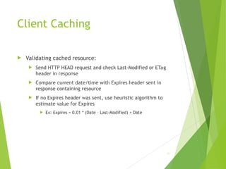 Client Caching
 Validating cached resource:
 Send HTTP HEAD request and check Last-Modified or ETag
header in response
 Compare current date/time with Expires header sent in
response containing resource
 If no Expires header was sent, use heuristic algorithm to
estimate value for Expires
 Ex: Expires = 0.01 * (Date – Last-Modified) + Date
55
 