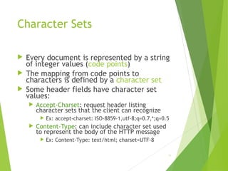 Character Sets
 Every document is represented by a string
of integer values (code points)
 The mapping from code points to
characters is defined by a character set
 Some header fields have character set
values:
 Accept-Charset: request header listing
character sets that the client can recognize
 Ex: accept-charset: ISO-8859-1,utf-8;q=0.7,*;q=0.5
 Content-Type: can include character set used
to represent the body of the HTTP message
 Ex: Content-Type: text/html; charset=UTF-8
56
 