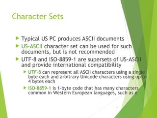 Character Sets
 Typical US PC produces ASCII documents
 US-ASCII character set can be used for such
documents, but is not recommended
 UTF-8 and ISO-8859-1 are supersets of US-ASCII
and provide international compatibility
 UTF-8 can represent all ASCII characters using a single
byte each and arbitrary Unicode characters using up to
4 bytes each
 ISO-8859-1 is 1-byte code that has many characters
common in Western European languages, such as é
58
 