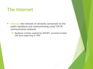 The Internet
 Internet: the network of networks connected via the
public backbone and communicating using TCP/IP
communication protocol
 Backbone initially supplied by NSFNET, privately funded
(ISP fees) beginning in 1995
6
 